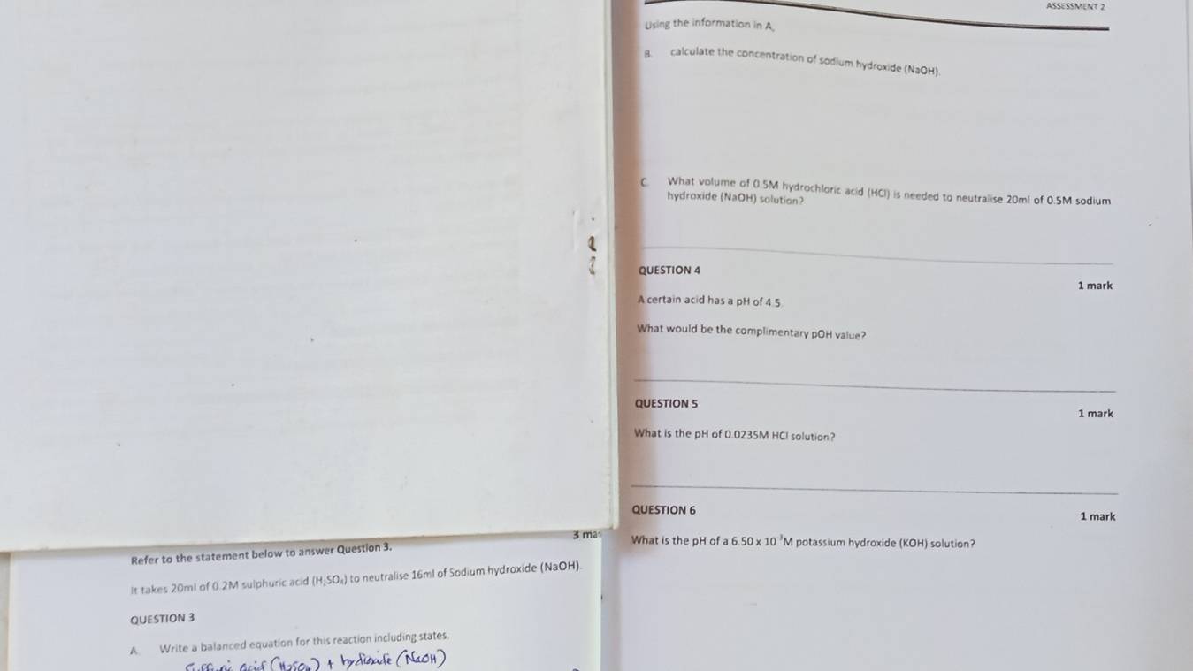 ASSESSMENT 2 
Using the information in A 
B. calculate the concentration of sodium hydroxide (NaOH) 
C. What volume of 0.5M hydrochloric acid (HCl) is needed to neutralise 20m! of 0.5M sodium 
hydroxide (NaOH) solution? 
、 
QUESTION 4 
1 mark 
A certain acid has a pH of 4 5
What would be the complimentary pOH value? 
_ 
QUESTION 5 
1 mark 
What is the pH of 0.0235M HCI solution? 
_ 
QUESTION 6 1 mark 
3 ma What is the pH of a 6 50* 10 'M potassium hydroxide (KOH) solution? 
Refer to the statement below to answer Question 3. 
It takes 20ml of 0.2M sulphuric acid (H_2SO_4) to neutralise 16ml of Sodium hydroxide (NaOH) 
QUESTION 3 
A. Write a balanced equation for this reaction including states