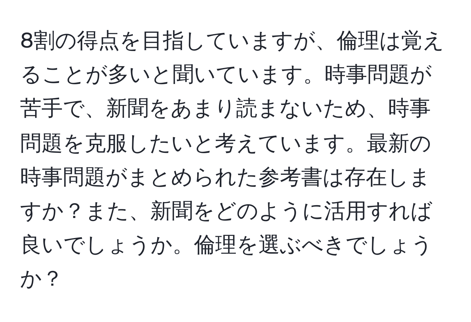 8割の得点を目指していますが、倫理は覚えることが多いと聞いています。時事問題が苦手で、新聞をあまり読まないため、時事問題を克服したいと考えています。最新の時事問題がまとめられた参考書は存在しますか？また、新聞をどのように活用すれば良いでしょうか。倫理を選ぶべきでしょうか？