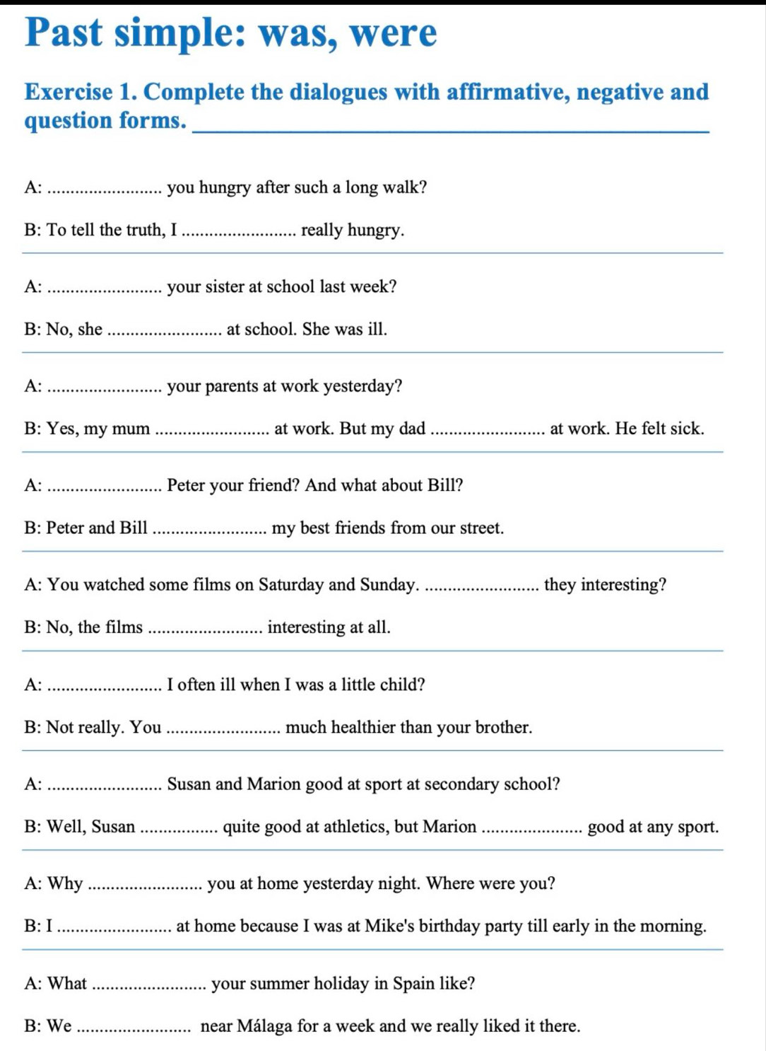 Past simple: was, were 
Exercise 1. Complete the dialogues with affirmative, negative and 
question forms._ 
A: _you hungry after such a long walk? 
B: To tell the truth, I _really hungry. 
_ 
_ 
A: _your sister at school last week? 
B: No, she _at school. She was ill. 
_ 
_ 
A: _your parents at work yesterday? 
B: Yes, my mum _at work. But my dad_ at work. He felt sick. 
__ 
A: _Peter your friend? And what about Bill? 
B: Peter and Bill _my best friends from our street. 
_ 
__ 
A: You watched some films on Saturday and Sunday. _they interesting? 
B: No, the films _interesting at all. 
_ 
_ 
A: _I often ill when I was a little child? 
B: Not really. You _much healthier than your brother. 
_ 
A: _Susan and Marion good at sport at secondary school? 
B: Well, Susan _quite good at athletics, but Marion_ good at any sport. 
_ 
A: Why _you at home yesterday night. Where were you? 
B: I _at home because I was at Mike's birthday party till early in the morning. 
_ 
A: What _your summer holiday in Spain like? 
B: We _near Málaga for a week and we really liked it there.