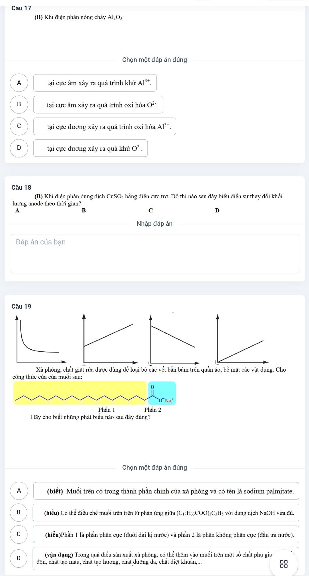 Cäu 17
(B) Khi điện phân nóng chảy Al₂O₃
Chọn một đáp án đúng
A tại cực âm xảy ra quá trình khử Al^(3+).
B tại cực âm xảy ra quá trình oxi hóa O^(2-).
C tại cực dương xảy ra quá trình oxi hóa Al^(3+).
D tại cực dương xảy ra quá khử O^(2-). 
Câu 18
(B) Khi điện phân dung dịch CuSO4 bằng điện cực trơ. Đồ thị nào sau đây biểu diễn sự thay đổi khối
lượng anode theo thời gian?
A
B
C
D
Nhập đáp án
Đáp án của bạn
Câu 19
Xà phòng, chất giặt rửa được dùng để loại bỏ các vết bần bám trên quần áo, bề mặt các vật dụng. Cho
công thức của của muối sau:
Na
Phần 1 Phần 2
Hãy cho biết những phát biểu nào sau đây đúng?
Chọn một đáp án đúng
A (biết) Muối trên có trong thành phần chính của xà phòng và có tên là sodium palmitate.
B (hiểu) Có thể điều chế muối trên trên từ phản ứng giữa (C17H₃3COO) 3C₃H5 với dung dịch NaOH vừa đủ.
C (hiểu)Phần 1 là phần phân cực (đuôi dài kị nước) và phần 2 là phân không phân cực (đầu ưa nước).
(vận dụng) Trong quá điều sản xuất xà phòng, có thể thêm vào muối trên một số chất phụ gia
D độn, chất tạo màu, chất tạo hương, chất dưỡng da, chất diệt khuẩn,...
8