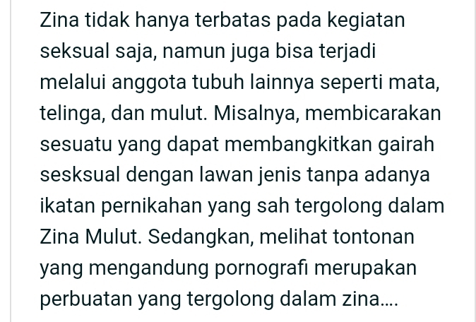 Zina tidak hanya terbatas pada kegiatan 
seksual saja, namun juga bisa terjadi 
melalui anggota tubuh lainnya seperti mata, 
telinga, dan mulut. Misalnya, membicarakan 
sesuatu yang dapat membangkitkan gairah 
sesksual dengan lawan jenis tanpa adanya 
ikatan pernikahan yang sah tergolong dalam 
Zina Mulut. Sedangkan, melihat tontonan 
yang mengandung pornografı merupakan 
perbuatan yang tergolong dalam zina....