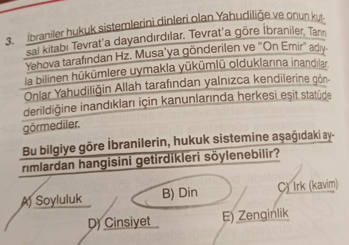 İbraniler hukuk sistemlerini dinleri olan Yahudiliğe ve onun kut-
sal kitabı Tevrat'a dayandırdılar. Tevrat'a göre İbraniler, Tann
Yehova tarafından Hz. Musa’ya gönderilen ve “On Emir” adıy-
la bilinen hükümlere uymakla yükümlü olduklarına inandılar.
Onlar Yahudiliğin Allah tarafından yalnızca kendilerine gön-
derildiğine inandıkları için kanunlarında herkesi eşit statüde
görmediler.
Bu bilgiye göre İbranilerin, hukuk sistemine aşağıdaki ay-
rimlardan hangisini getirdikleri söylenebilir?
A) Soyluluk B) Din C) Irk (kavim)
D) Cinsiyet E) Zenginlik