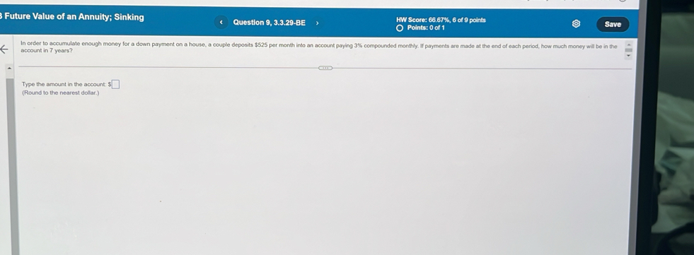 Future Value of an Annuity; Sinking Question 9, 3.3.29-BE HW Score: 66.67%, 6 of 9 points Save 
Points: 0 of 1 
In order to accumulate enough money for a down payment on a house, a couple deposits $525 per month into an account paying 3% compounded monthly. If payments are made at the end of each period, how much money will be in the 
account in 7 years? 
Type the amount in the account: $□
(Round to the nearest dollar.)