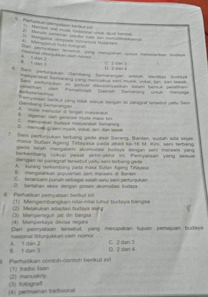 Perhatikan pemyataan berikut ini!
1) Membeli alat musik tradisional untuk dijual kembali
2) Menulis penelitian seputar batk dan memublikasikannya
3) Menggelar olíimpiade humaniora Nusantara
4) Menggeluti hobi fotografi
Dari pernyataan tersebut, yang merupakan upaya melestarikan budaya
nasional ditunjukkan oleh nomor
A. 1 dan 2 B 1 dan 3
C. 2 dan 3
D. 2 dan 4
6. Seni pertunjukan Gambang Semarangan adalah identitas budaya
masyarakat Semarang yang mencakup seni musik, vokal, tari, dan lawak.
Seni pertunjukan ini gencar disosialisasikan dalam bentuk pelatihan-
pelatihan oleh Pemerintah Daerah Semarang untuk menjaga
kelbstariannya.
Peryataan berikut yang tidak sesuai dengan isi paragraf tersebut yaitu Seni
Gambang Semarangan ....
A. mulai memudar di tengah masyarakat
B. digemari oleh generasi muda masa kini
C. merupakan budaya masyarakat Semarang
D. mencakup seni musik, vokal, tari, dan lawak
7. Seni pertunjukan terbang gede asal Serang, Banten, sudah ada sejak
masa Sultan Ageng Tirtayasa pada abad ke-16 M. Kini, seni terbang
gede telah mengalami akomodasi budaya dengan seni marawis yang
berkembang cukup pesat akhir-akhir ini. Pernyataan yang sesuai
dengan isi paragraf tersebut yaitu seni terbang gede ....
A. kurang berkembang pada masa Sultan Ageng Tirtayasa
B. mengalahkan popularitas seni marawis di Banten
C. terancam punah sebagai salah satu seni pertunjukan
D. bertahan eksis dengan proses akomodasi budaya
8. Perhatikan pemyataan berikut ini!
(1) Mengembangkan nilai-nilai luhur budaya bangsa
(2) Melakukan adaptasi budaya asing
(3) Memperteguh jati diri bangsa
(4) Memperkaya devisa negara
Dari pernyataan tersebut, yang merupakan tujuan pemajuan budaya
nasional ditunjukkan oleh nomor ....
A. 1 dan 2 C. 2 dan 3
B. 1 dan 3 D. 2 dan 4
. Perhatikan contoh-contoh berikut ini!
(1) tradisi lisan
(2) manuskrip
(3) fotografi
(4) permainan tradisional