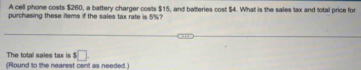 A cell phone costs $260, a battery charger costs $15, and batteries cost $4. What is the sales tax and total price for 
purchasing these items if the sales tax rate is 5%? 
The total sales tax is $□. 
(Round to the nearest cent as needed.)