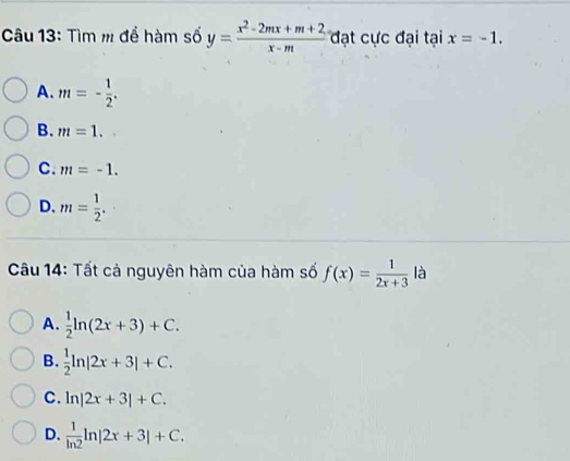 Tìm m để hàm số y= (x^2-2mx+m+2)/x-m  đạt cực đại tại x=-1.
A. m=- 1/2 .
B. m=1.
C. m=-1.
D. m= 1/2 . 
Câu 14: Tất cả nguyên hàm của hàm số f(x)= 1/2x+3  là
A.  1/2 ln (2x+3)+C.
B.  1/2 ln |2x+3|+C.
C. ln |2x+3|+C.
D.  1/ln 2 ln |2x+3|+C.