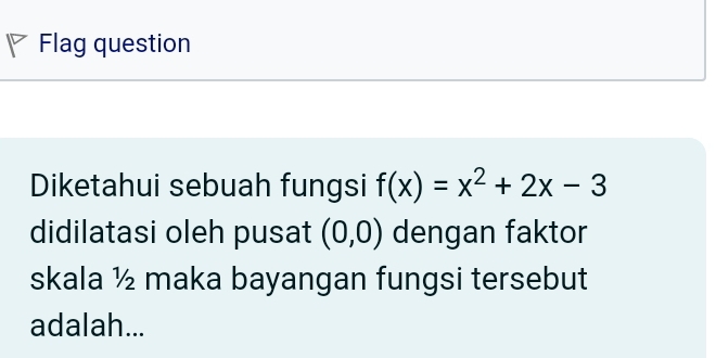 Flag question 
Diketahui sebuah fungsi f(x)=x^2+2x-3
didilatasi oleh pusat (0,0) dengan faktor 
skala ½ maka bayangan fungsi tersebut 
adalah...