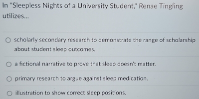 In ''Sleepless Nights of a University Student,'' Renae Tingling
utilizes...
scholarly secondary research to demonstrate the range of scholarship
about student sleep outcomes.
a fictional narrative to prove that sleep doesn't matter.
primary research to argue against sleep medication.
illustration to show correct sleep positions.