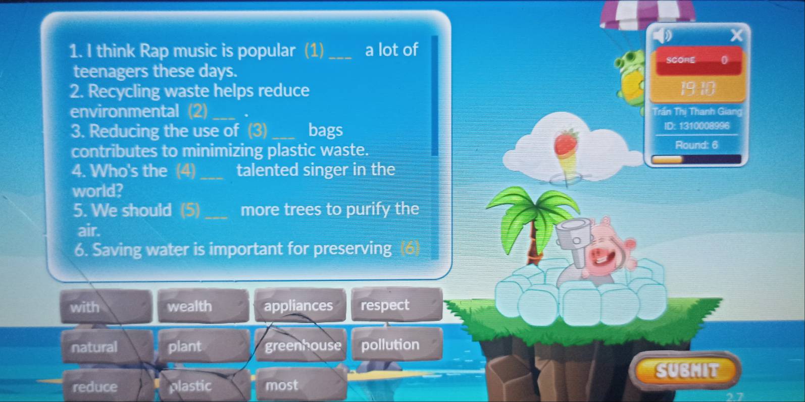 think Rap music is popular (1)_ a lot of
SCORE 0
teenagers these days.
2. Recycling waste helps reduce
19
environmental (2) _. Trần Thị Thanh Giang
3. Reducing the use of (3) _bags
ID: 1310008996
contributes to minimizing plastic waste.
Round: 6
4. Who's the (4)_ talented singer in the
world?
5. We should (5) _more trees to purify the
air.
6. Saving water is important for preserving
with wealth appliances respect
natural plant greenhouse pollution
SUBMIT
reduce plastic most