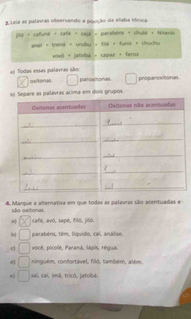 Leia as palavras observando a posição da silaba tônica.
jiló * cafuné « café « cajá « parabéns * chulé « Niterói
anel » trenó « urubu » filé « funis « chuchu
vovó 。 jatobá 。 capaz 。 feroz
a) Todas essas palavras são:
oxitonas. paroxitonas. proparoxitonas.
Separe as palavras acima em dois grupos.
4. Marque a alternativa em que todas as palavras são acentuadas e
são oxítonas.
a) café, avó, sapé, filó, jiló.
b) parabéns, têm, líquido, caí, análise.
c) você, picolé, Paraná, lápis, régua.
d) ninguém, confortável, filó, também, além.
0) saí, caí, imã, tricô, jatobá.