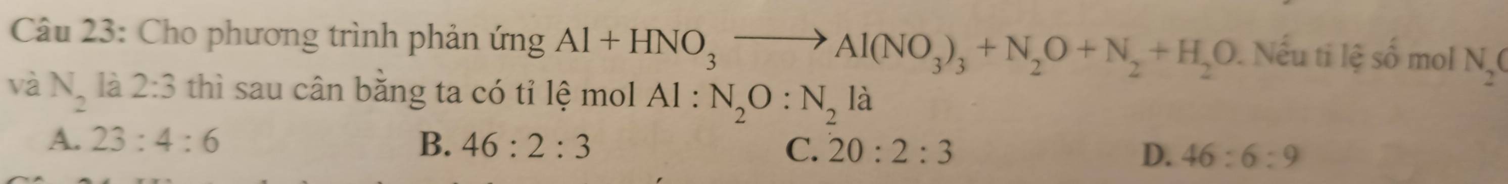 Cho phương trình phản ứng Al+HNO_3to Al(NO_3)_3+N_2O+N_2+H_2O. Nếu ti lệ số mol N_2(
và N_2 là 2:3 thì sau cân bằng ta có tỉ lệ mol Al : N_2O:N_2 là
A. 23:4:6 B. 46:2:3 C. 20:2:3 D. 46:6:9