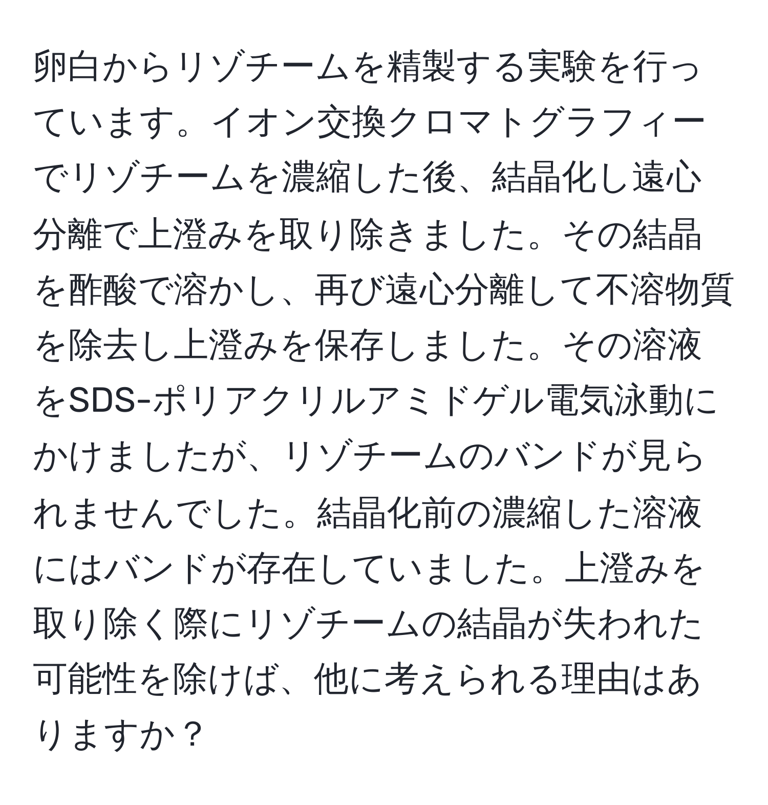 卵白からリゾチームを精製する実験を行っています。イオン交換クロマトグラフィーでリゾチームを濃縮した後、結晶化し遠心分離で上澄みを取り除きました。その結晶を酢酸で溶かし、再び遠心分離して不溶物質を除去し上澄みを保存しました。その溶液をSDS-ポリアクリルアミドゲル電気泳動にかけましたが、リゾチームのバンドが見られませんでした。結晶化前の濃縮した溶液にはバンドが存在していました。上澄みを取り除く際にリゾチームの結晶が失われた可能性を除けば、他に考えられる理由はありますか？