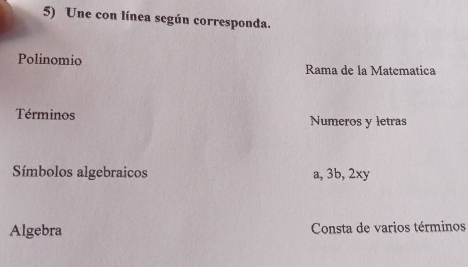 Une con línea según corresponda. 
Polinomio 
Rama de la Matematica 
Términos 
Numeros y letras 
Símbolos algebraicos a, 3b, 2xy
Algebra Consta de varios términos