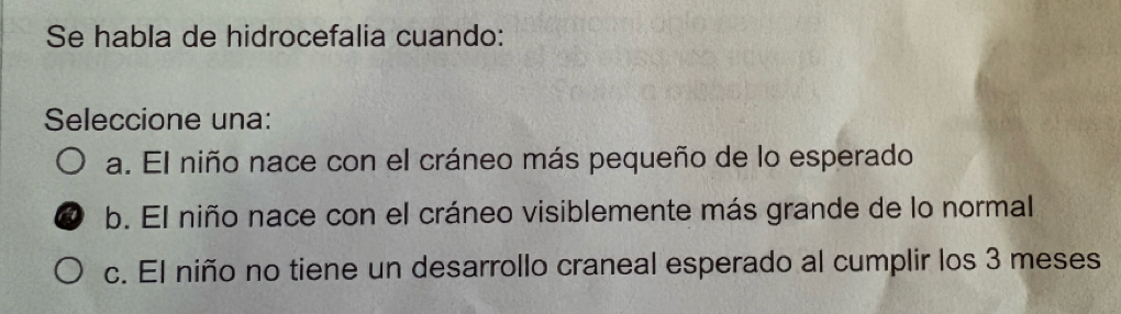 Se habla de hidrocefalia cuando:
Seleccione una:
a. El niño nace con el cráneo más pequeño de lo esperado
b. El niño nace con el cráneo visiblemente más grande de lo normal
c. El niño no tiene un desarrollo craneal esperado al cumplir los 3 meses