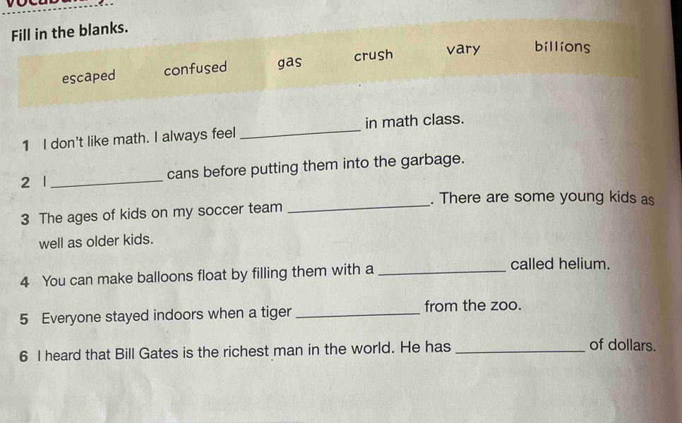 Fill in the blanks.
escaped confused gas crush vary billions
1 I don't like math. I always feel _in math class.
2 1 _cans before putting them into the garbage.
. There are some young kids as
3 The ages of kids on my soccer team_
well as older kids.
4 You can make balloons float by filling them with a_
called helium.
5 Everyone stayed indoors when a tiger_
from the zoo.
6 I heard that Bill Gates is the richest man in the world. He has_
of dollars.