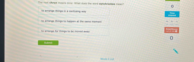 The root chron means time. What does the word synchronize mean?
0
to arrange things in a confusing way Time
elapsed
to arrange things to happen at the same moment
0 16
SmartScore
to arrange for things to be moved away out of 100 @
Submit
Work it out