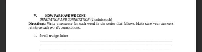 HOW FAR HAVE WE GONE 
DENOTATION AND CONNOTATION (2 points each) 
Directions: Write a sentence for each word in the series that follows. Make sure your answers 
reinforce each word’s connotations. 
1. Stroll, trudge, loiter 
_ 
_ 
_