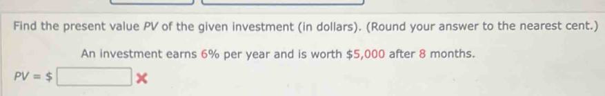 Find the present value PV of the given investment (in dollars). (Round your answer to the nearest cent.) 
An investment earns 6% per year and is worth $5,000 after 8 months.
PV=$□ *