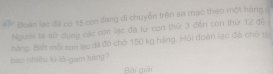 Đoàn lạc đà có 15 con đang di chuyển trên sa mạc theo một hàng ở 
gười ta sử dụng các con lạc đà từ con thứ 3 đến con thứ 12 để ở 
hàng. Biết mỗi con lạc đà đó chở 150 kg hàng. Hỏi đoàn lạc đà chở tất 
bao nhiều ki-lô-gam hàng? 
Bài giải