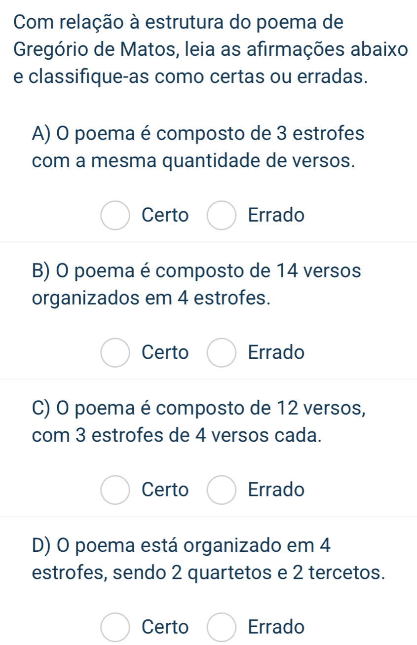 Com relação à estrutura do poema de
Gregório de Matos, leia as afirmações abaixo
e classifique-as como certas ou erradas.
A) O poema é composto de 3 estrofes
com a mesma quantidade de versos.
Certo Errado
B) O poema é composto de 14 versos
organizados em 4 estrofes.
Certo Errado
C) O poema é composto de 12 versos,
com 3 estrofes de 4 versos cada.
Certo Errado
D) O poema está organizado em 4
estrofes, sendo 2 quartetos e 2 tercetos.
Certo Errado