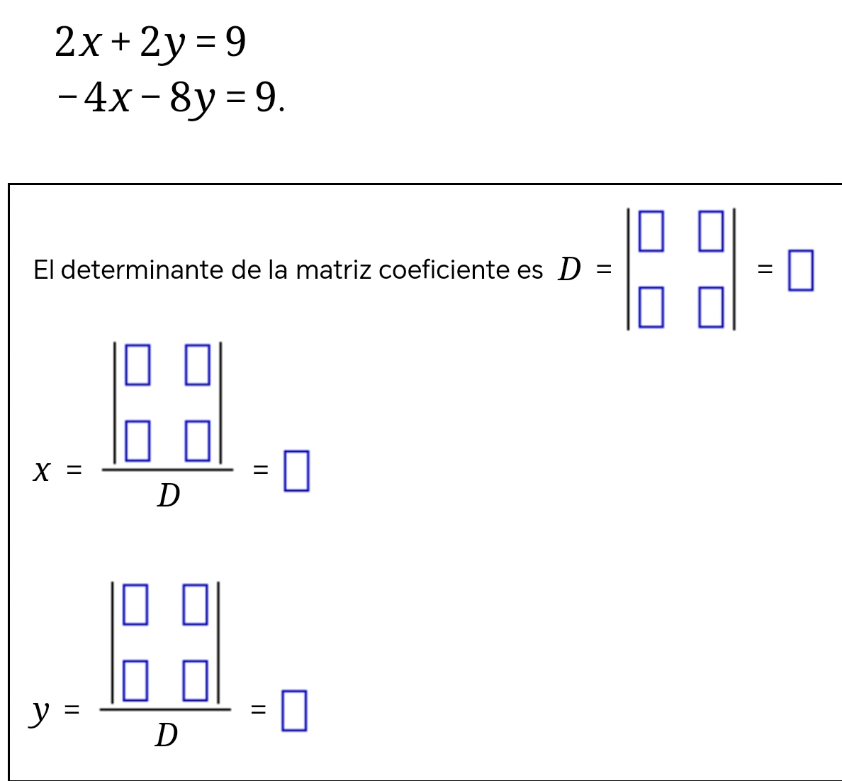 2x+2y=9
-4x-8y=9. 
El determinante de la matriz coeficiente es D=beginvmatrix □ &□  □ &□ endvmatrix =□
x=frac beginvmatrix □ &□  □ &□ endvmatrix D=□
y=frac beginvmatrix □ &□  □ &□ endvmatrix D=□