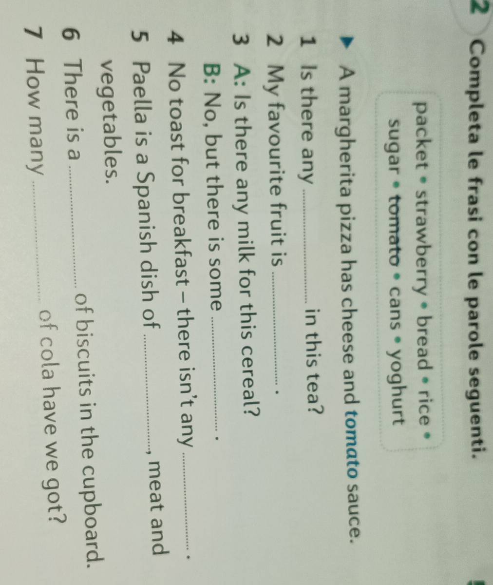 Completa le frasi con le parole seguenti. 
packet • strawberry • bread • rice • 
sugar • tomato • cans • yoghurt 
A margherita pizza has cheese and tomato sauce. 
1 Is there any_ in this tea? 
2 My favourite fruit is_ 
. 
3 A: Is there any milk for this cereal? 
B: No, but there is some_ 
. 
4 No toast for breakfast - there isn't any_ 
. 
5 Paella is a Spanish dish of_ 
, meat and 
vegetables. 
6 There is a _of biscuits in the cupboard. 
7 How many _of cola have we got?