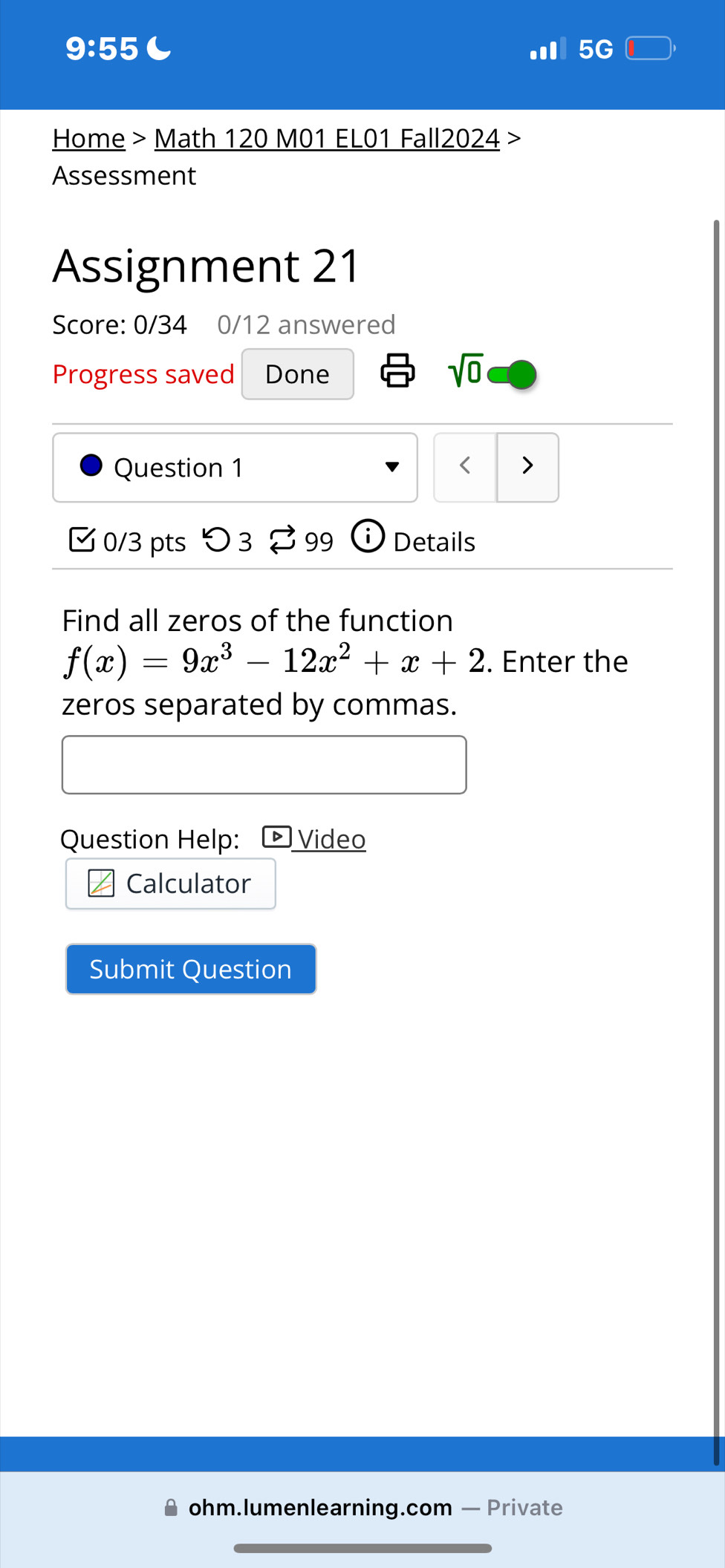 9:55 C 
5G 
Home > Math 120 M01 EL01 Fall2024 > 
Assessment 
Assignment 21 
Score: 0/34 0/12 answered 
Progress saved Done 
sqrt(0) 
Question 1 < > 
□ 0/3 pts つ 3 [ 99 Details 
Find all zeros of the function
f(x)=9x^3-12x^2+x+2. Enter the 
zeros separated by commas. 
Question Help: Video 
Calculator 
Submit Question 
ohm.lumenlearning.com — Private