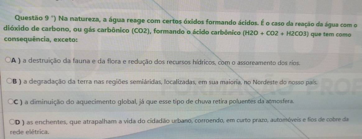 Questão 9° ') Na natureza, a água reage com certos óxidos formando ácidos. É o caso da reação da água com o
dióxido de carbono, ou gás carbônico (CO2), formando o ácido carbônico (H2O+CO2+H2CO3) que tem como
consequência, exceto:
A ) a destruição da fauna e da flora e redução dos recursos hídricos, com o assoreamento dos rios.
OB ) a degradação da terra nas regiões semiáridas, localizadas, em sua maioria, no Nordeste do nosso país.
OC ) a diminuição do aquecimento global, já que esse tipo de chuva retira poluentes da atmosfera.
OD ) as enchentes, que atrapalham a vida do cidadão urbano, corroendo, em curto prazo, automóveis e fios de cobre da
rede elétrica.