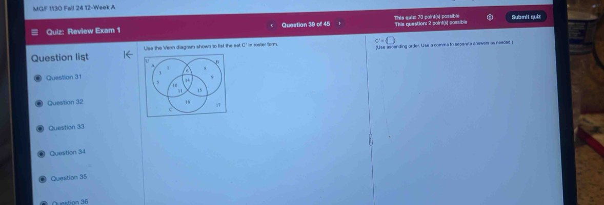 MGF 1130 Fall 24 12-Week A 
This quiz: 70 point(s) possible 
Quiz: Review Exam 1 Question 39 of 45 This question: 2 point(s) possible Submit quiz 
Use the Venn diagram shown to list the set C' in roster form. C'= □ 
Question list (Use ascending order. Use a comma to separate answers as needed.) 
B 
A
6
8
Question 31 9
5 14
10
11 15
Question 32 16 17 
c 
Question 33 
Question 34 
Question 35 
Question 36