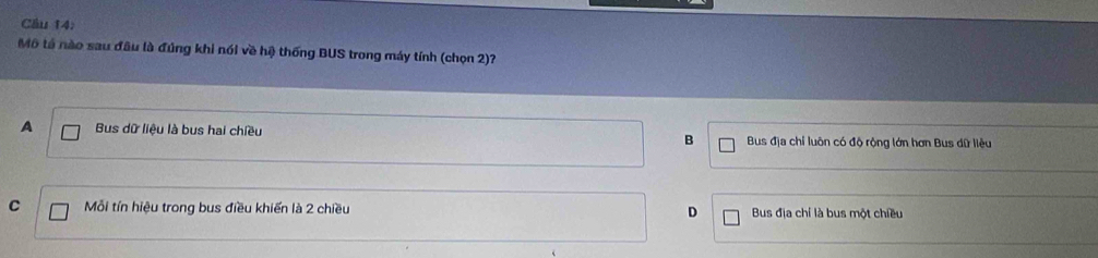 Cầu 14:
Mô tả nào sau đầu là đúng khi nói về hệ thống BUS trong máy tính (chọn 2)?
A Bus dữ liệu là bus hai chiều B Bus địa chỉ luôn có độ rộng lớn hơn Bus dữ liệu
C Mỗi tín hiệu trong bus điều khiến là 2 chiều D Bus địa chỉ là bus một chiều