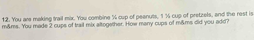 You are making trail mix. You combine ¼ cup of peanuts, 1 ½ cup of pretzels, and the rest is
m&ms. You made 2 cups of trail mix altogether. How many cups of m&ms did you add?