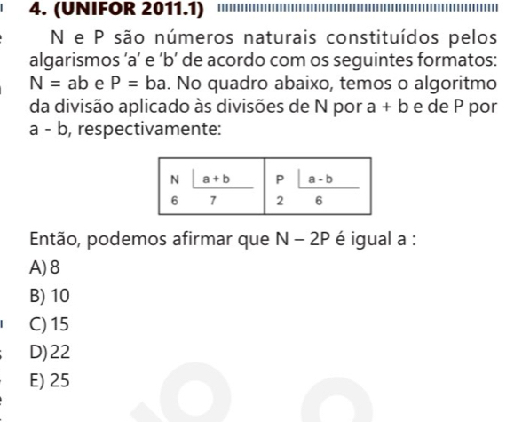 (UNIFOR 2011.1)
N e P são números naturais constituídos pelos
algarismos ‘a’ e ‘b’ de acordo com os seguintes formatos:
N=ab e P=ba. No quadro abaixo, temos o algoritmo
da divisão aplicado às divisões de N por a+b e de P por
a-b , respectivamente:
Então, podemos afirmar que N-2P é igual a :
A) 8
B) 10
C) 15
D)22
E) 25