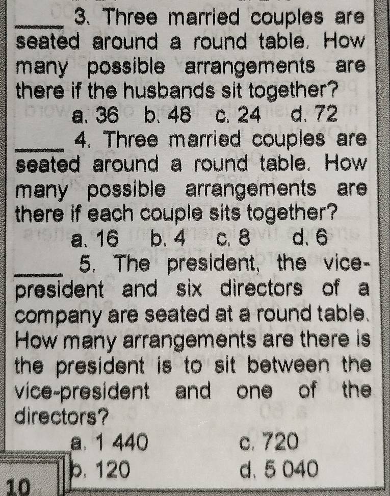 Three married couples are
seated around a round table. How
many possible arrangements are 
there if the husbands sit together?
a、 36 b. 48 c. 24 d. 72
_4. Three married couples are
seated around a round table. How
many possible arrangements are 
there if each couple sits together?
a. 16 b. 4 c. 8 d. 6
_5. The president, the vice-
president and six directors of a
company are seated at a round table.
How many arrangements are there is
the president is to sit between the
vice-president and one of the
directors?
a. 1 440 c. 720
b. 120 d. 5 040
10