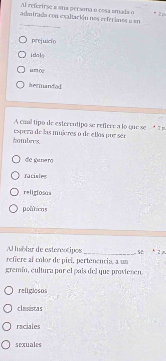 Al referirse a una persona o cosa amada o 2 p
_
admirada con exaltación nos referimos a un
prejuicio
idolo
amor
hermandad
A cual tipo de estereotipo se refiere a lo que se * 2 p
espera de las mujeres o de ellos por ser
hombres.
de genero
raciales
religiosos
políticos
Al hablar de estereotipos _* 2 pu
, se
refiere al color de piel, pertenencia, a un
gremio, cultura por el pais del que provienen.
religiosos
clasistas
raciales
sexuales