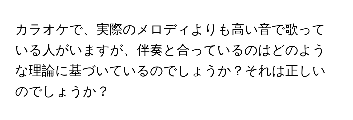 カラオケで、実際のメロディよりも高い音で歌っている人がいますが、伴奏と合っているのはどのような理論に基づいているのでしょうか？それは正しいのでしょうか？