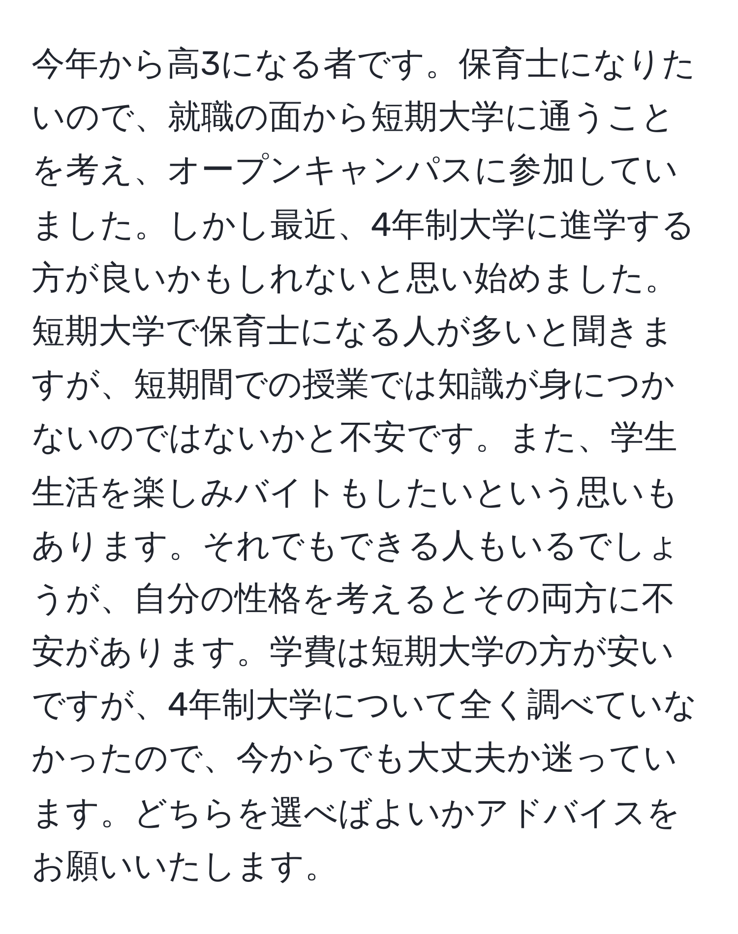 今年から高3になる者です。保育士になりたいので、就職の面から短期大学に通うことを考え、オープンキャンパスに参加していました。しかし最近、4年制大学に進学する方が良いかもしれないと思い始めました。短期大学で保育士になる人が多いと聞きますが、短期間での授業では知識が身につかないのではないかと不安です。また、学生生活を楽しみバイトもしたいという思いもあります。それでもできる人もいるでしょうが、自分の性格を考えるとその両方に不安があります。学費は短期大学の方が安いですが、4年制大学について全く調べていなかったので、今からでも大丈夫か迷っています。どちらを選べばよいかアドバイスをお願いいたします。