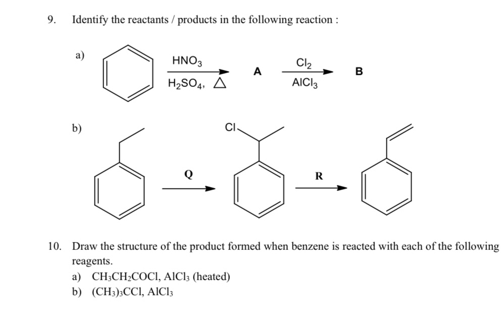 Identify the reactants / products in the following reaction : 
a)
frac HNO_3H_2SO_4.△  A frac Cl_2AlCl_3 B 
10. Draw the structure of the product formed when benzene is reacted with each of the following 
reagents. 
a) CH_3CH_2COCl, AlCl_3 (heated) 
b) (CH_3)_3CCl, AlCl_3