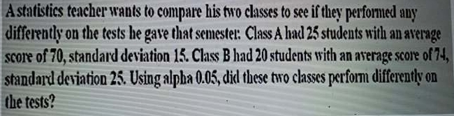 A statistics teacher wants to compare his two classes to see if they performed any 
differently on the tests he gave that semester. Class A had 25 students with an average 
score of 70, standard deviation 15. Class B had 20 students with an average score of 74, 
standard deviation 25. Using alpha 0.05, did these two classes perform differently on 
the tests?