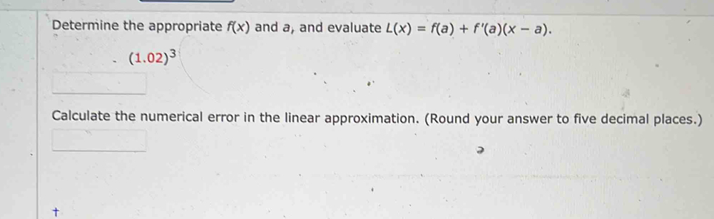 Determine the appropriate f(x) and a, and evaluate L(x)=f(a)+f'(a)(x-a).
(1.02)^3
Calculate the numerical error in the linear approximation. (Round your answer to five decimal places.)