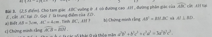 (3x-2)(2 5 15 
Bài 3. (2,5 điểm). Cho tam giác ABC vuông ở A có đường cao AH , đường phân giác của widehat ABC cắt AH tại 
E , cắt AC tại D. Gọi I là trung điểm của ED. 
a) Biết AB=3cm, AC=4cm. Tính BC, AH ? b) Chứng minh rằng AB^2=BH.BC và AI⊥ BD. 
c) Chứng minh rằng widehat ACB=widehat BIH. 
Á c là các số khác 0 và thỏa mãn a^3b^3+b^3c^3+c^3a^3=3a^2b^2c^2.