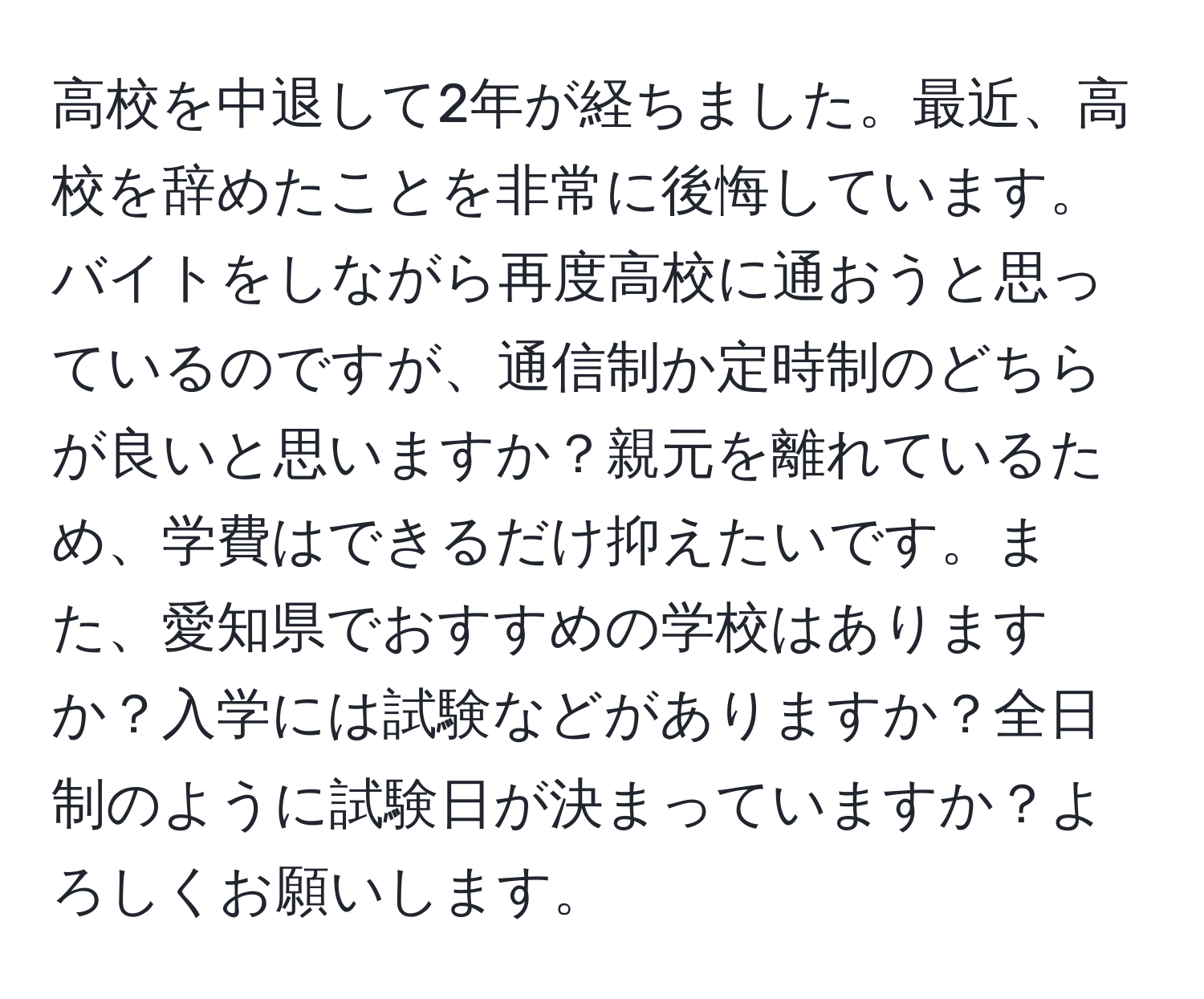 高校を中退して2年が経ちました。最近、高校を辞めたことを非常に後悔しています。バイトをしながら再度高校に通おうと思っているのですが、通信制か定時制のどちらが良いと思いますか？親元を離れているため、学費はできるだけ抑えたいです。また、愛知県でおすすめの学校はありますか？入学には試験などがありますか？全日制のように試験日が決まっていますか？よろしくお願いします。