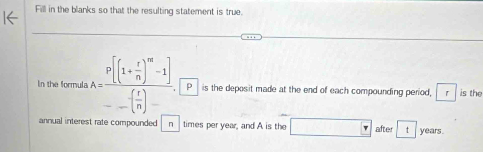 Fill in the blanks so that the resulting statement is true. 
In the formula A=frac P[(1+ r/n )^m-1]--( r/n )- P is the deposit made at the end of each compounding period, r is the 
annual interest rate compounded n times per year, and A is the □ □ &□  after t years.