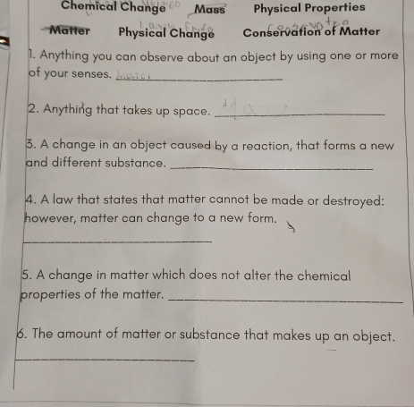 Chemical Change Mass Physical Properties 
'Matter Physical Change Conservation of Matter 
1. Anything you can observe about an object by using one or more 
of your senses._ 
2. Anything that takes up space._ 
3. A change in an object caused by a reaction, that forms a new 
and different substance._ 
4. A law that states that matter cannot be made or destroyed: 
however, matter can change to a new form. 
_ 
5. A change in matter which does not alter the chemical 
properties of the matter._ 
6. The amount of matter or substance that makes up an object. 
_