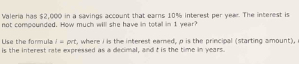 Valeria has $2,000 in a savings account that earns 10% interest per year. The interest is 
not compounded. How much will she have in total in 1 year? 
Use the formula i=prt , where / is the interest earned, p is the principal (starting amount), 
is the interest rate expressed as a decimal, and t is the time in years.