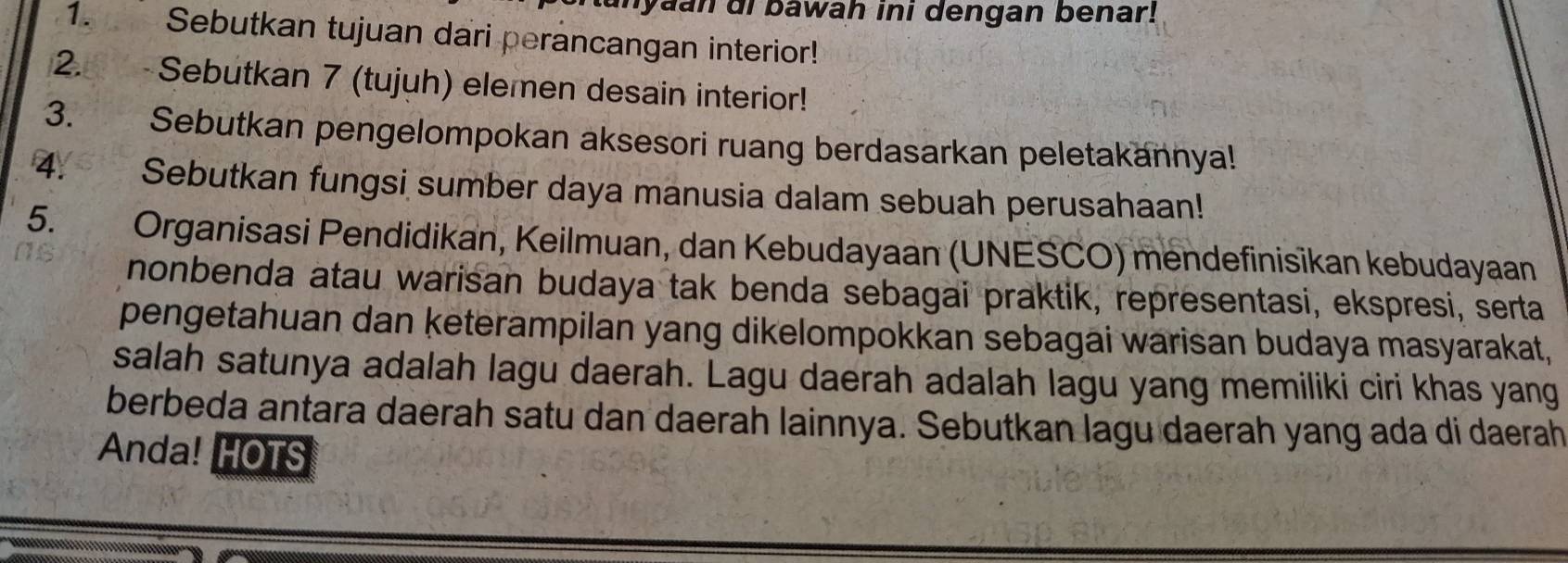 yaan di bawah ini dengan benar! 
1. Sebutkan tujuan dari perancangan interior! 
2. Sebutkan 7 (tujuh) elemen desain interior! 
3. Sebutkan pengelompokan aksesori ruang berdasarkan peletakannya! 
4. Sebutkan fungsi sumber daya manusia dalam sebuah perusahaan! 
5. Organisasi Pendidikan, Keilmuan, dan Kebudayaan (UNESCO) mendefinisikan kebudayaan 
nonbenda atau warisan budaya tak benda sebagai praktik, representasi, ekspresi, serta 
pengetahuan dan keterampilan yang dikelompokkan sebagai warisan budaya masyarakat, 
salah satunya adalah lagu daerah. Lagu daerah adalah lagu yang memiliki ciri khas yang 
berbeda antara daerah satu dan daerah lainnya. Sebutkan lagu daerah yang ada di daerah 
Anda! HOTS