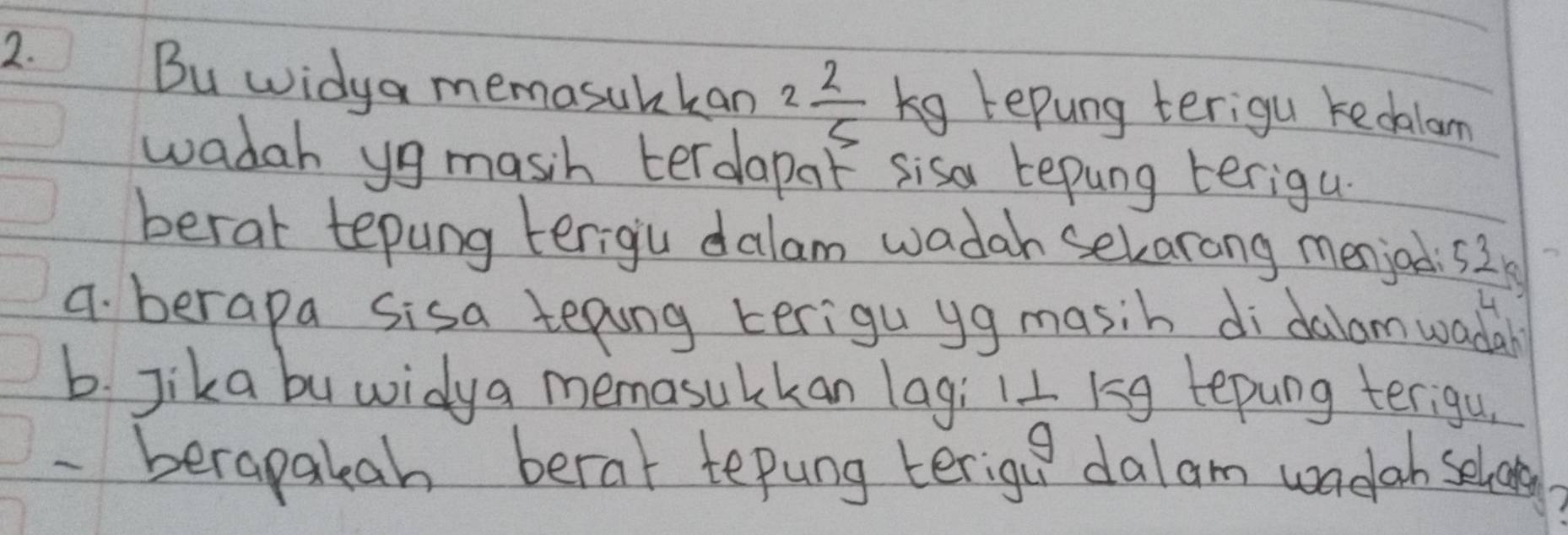 Bu widya memasubkan 2 2/5  kg repung terigu kedalam 
wadah yg masih terdapaf sisa tepung terigu. 
berat tepung terigiu dalam wadah sekarong menjod  53/14 
4. berapa sisa teping terigu yg masih di dalomwadal 
b. Jika buwidya memasulkan lag; 1 1/9  154 tepung terigu 
- berapakah berat tepung terigu dalam wadah selvovs