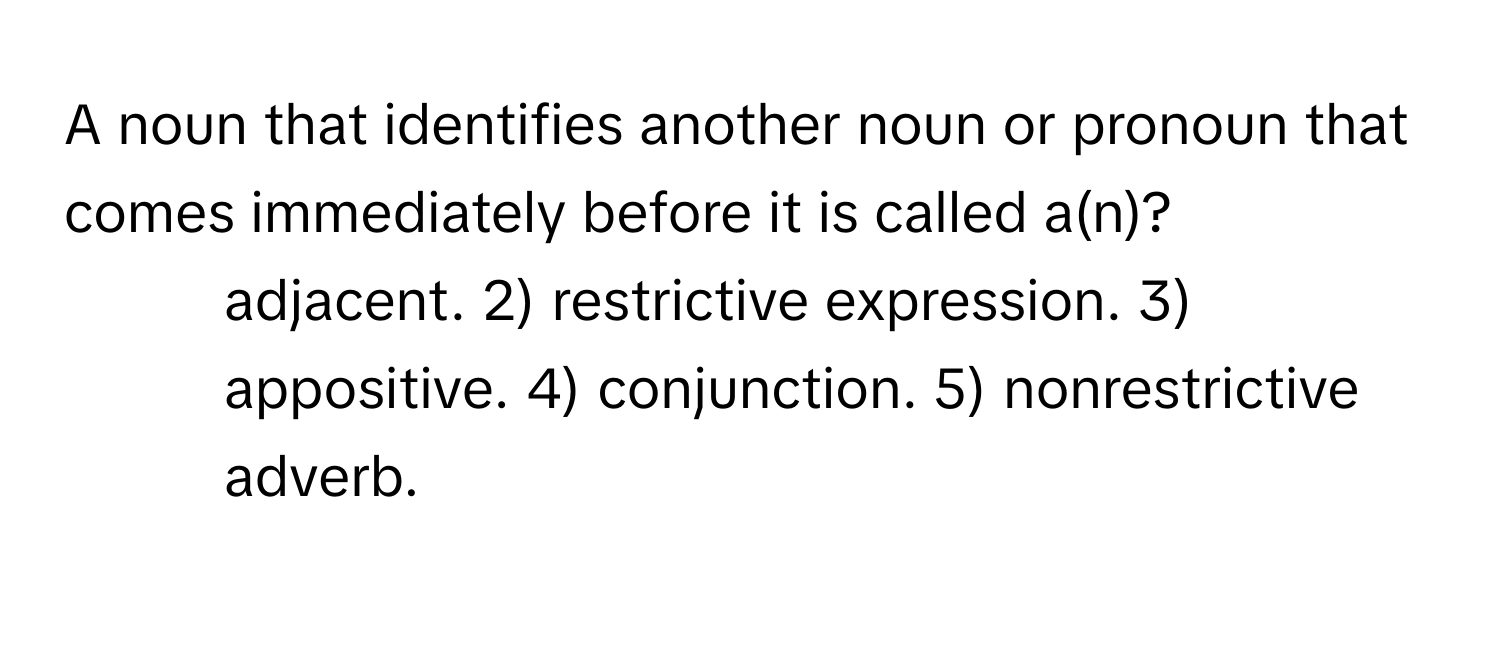 A noun that identifies another noun or pronoun that comes immediately before it is called a(n)?

1) adjacent. 2) restrictive expression. 3) appositive. 4) conjunction. 5) nonrestrictive adverb.