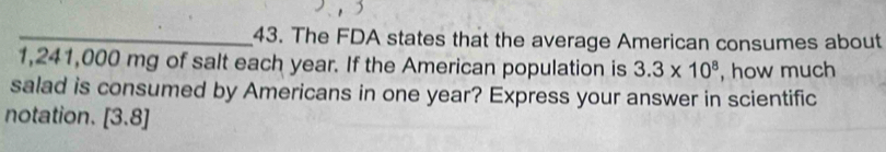 The FDA states that the average American consumes about
1,241,000 mg of salt each year. If the American population is 3.3* 10^8 , how much 
salad is consumed by Americans in one year? Express your answer in scientific 
notation. [3.8]