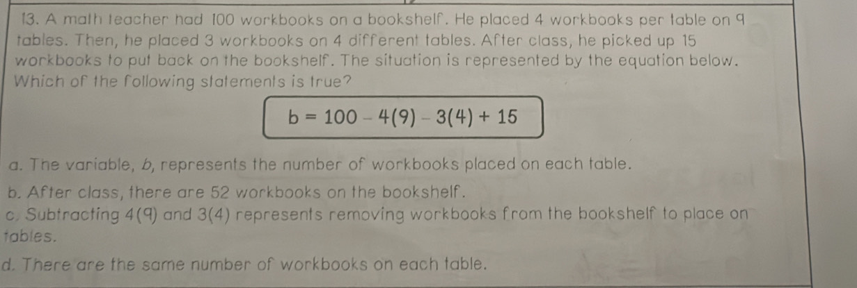 A math teacher had 100 workbooks on a bookshelf. He placed 4 workbooks per table on 9
tables. Then, he placed 3 workbooks on 4 different tables. After class, he picked up 15
workbooks to put back on the bookshelf. The situation is represented by the equation below.
Which of the following statements is true?
b=100-4(9)-3(4)+15
a. The variable, 6, represents the number of workbooks placed on each table.
b. After class, there are 52 workbooks on the bookshelf.
c. Subtracting 4(q) and 3(4) represents removing workbooks from the bookshelf to place on
tables.
d. There are the same number of workbooks on each table.