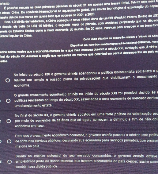 texto.
É possível resumir as duas primeiras décadas do século 21 em apenas uma frase? Difícil. Talvez seja mais fr
o letras: China. Do comércio internacional ao aquecimento global, das novas tecnologias à exploração do espac
laneta delxou sua marca em quase tudo que ocorreu de 2001 a 2020.
Com 1,3 bilhão de habitantes, a China começou o novo milânio dona de um PIB (Produto Interno Bruto) de US1
Os depois, ele batia os US$ 15 trilhões, o segundo maior do planeta, com analistas projetando que na décado
eraria os Estados Unidos como a maior economia do mundo. Em 20 anos, nenhum país cresceu e se transform
Pública Popular da China.
Como duas décadas de expansão orlaram o 'século da Chino
Disponível em: www.bbc.com/portuguese/interacional-55989290. Aces
echo ecima mostra que a economia chinesa foi a que mais cresceu durante o século XXI, evolução que já vinha
final do século XX.Assinale a opção que apresenta os motivos que contribuíram para o desempenho do país as
adas.
No início do século XXI o governo chinês abandonou a política isolacionista socialista e p
realizar um amplo e ousado plano de privatizações que viabilizaram o crescimento
economia.
O grande crescimento econômico chinês no início do século XXI foi possível devido às r
políticas realizadas ao longo do século XX, associadas a uma economia de mercado contro
um planejamento estatal.
No final do século XX, o governo chinês apostou em uma forte política de valorização pro
por meio de aumentos de salários que só agora começam a diminuir, a fim de não col
economia em risco.
Para que o crescimento econômico ocorresse, o governo chinês passou a adotar uma políti
de corte nos serviços públicos, desviando sua economia para serviços privados, que passar
maioria no país.
Devido ao imenso potencial do seu mercado consumidor, o governo chinês obteve
empréstimos junto ao Banco Mundial, que fizeram a economia do país crescer, assim com
também sua dívida pública